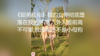 《姐弟乱伦》我的女神彻底堕落在我的怀里了,外人面前高不可攀,我面前还不是小母狗一个