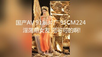 国产AV 91制片厂 91CM224 淫荡前女友 范可可的啊!