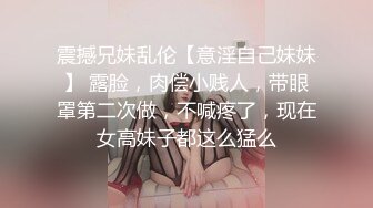 震撼兄妹乱伦【意淫自己妹妹】 露脸，肉偿小贱人，带眼罩第二次做，不喊疼了，现在女高妹子都这么猛么