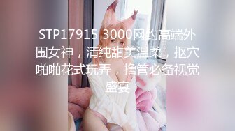 STP17915 3000网约高端外围女神，清纯甜美温柔，抠穴啪啪花式玩弄，撸管必备视觉盛宴