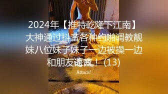 2024年【推特乾隆下江南】大神通过抖音各种约啪调教靓妹八位妹子妹子一边被操一边和朋友语音！ (13)