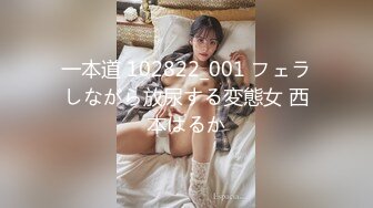 一本道 102822_001 フェラしながら放尿する変態女 西本はるか