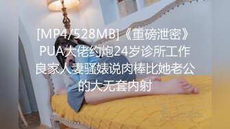 [MP4/528MB]《重磅泄密》PUA大佬约炮24岁诊所工作良家人妻骚婊说肉棒比她老公的大无套内射