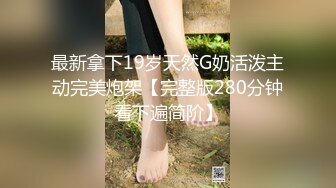 最新拿下19岁天然G奶活泼主动完美炮架【完整版280分钟看下遍简阶】