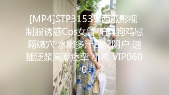 [MP4]STP31535 西瓜影视 制服诱惑Cos女警 阳具狗鸡慰籍嫩穴 水嫩多汁白虎阴户 速插泛浆高潮痉挛 小希 VIP0600