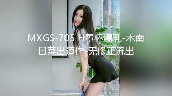 MXGS-705 H罩杯爆乳-木南日菜出道作-无修正流出