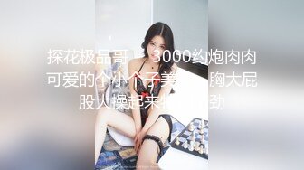 探花极品哥❤️3000约炮肉肉可爱的个小个子美女，胸大屁股大操起来特别带劲