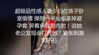 超极品性感人妻少妇在孩子卧室偷情 操到一半偷偷拿掉避孕套 哭着求我别内射！说她老公发现会打死她！紧张刺激到不行