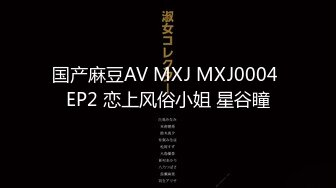 国产麻豆AV MXJ MXJ0004 EP2 恋上风俗小姐 星谷瞳