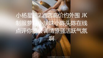 小杨星选2酒店高价约外围 JK制服萝莉小学妹小陈头陈在线点评你要会调情撩骚活跃气氛啊