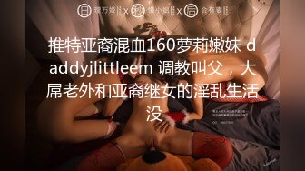 推特亚裔混血160萝莉嫩妹 daddyjlittleem 调教叫父，大屌老外和亚裔继女的淫乱生活 没