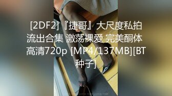 [2DF2]『捷哥』大尺度私拍流出合集 激荡裸爱 完美酮体 高清720p [MP4/137MB][BT种子]