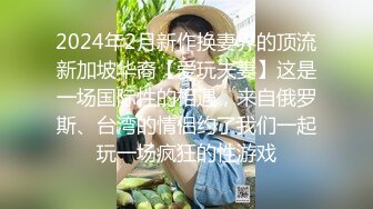 2024年2月新作换妻界的顶流新加坡华裔【爱玩夫妻】这是一场国际性的相遇，来自俄罗斯、台湾的情侣约了我们一起玩一场疯狂的性游戏