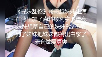 《兄妹乱伦》哥哥趁妹妹生病在药里加了点料顺利拿下漂亮妹妹想草自己的妹妹9终于草到了妹妹把妹妹都搞出白浆了无套做爱真爽