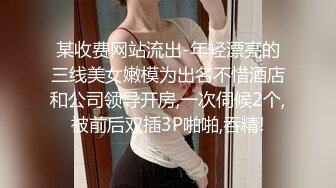 某收费网站流出-年轻漂亮的三线美女嫩模为出名不惜酒店和公司领导开房,一次伺候2个,被前后双插3P啪啪,吞精!