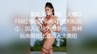 ⚫️⚫️最新无水订购，火爆OF网红情侣【Sofia】福利私拍①，国人小伙为国争光，各种玩肏哥伦比亚白人大美妞