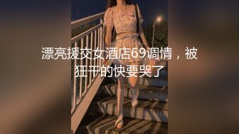 漂亮援交女酒店69调情，被狂干的快要哭了