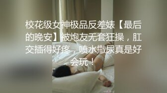 校花级女神极品反差婊【最后的晚安】被炮友无套狂操，肛交插得好疼，喷水撒尿真是好会玩！