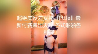 超绝美反差女神『little』最新付费嫩出天际 各式啪啪各种操