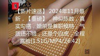 【新片速遞】 2024年11月最新，【重磅】，神似陈数，真实勾搭，婚前是兼职模特，气质还不错，还是个白虎，全程露脸[1.51G/MP4/26:42]