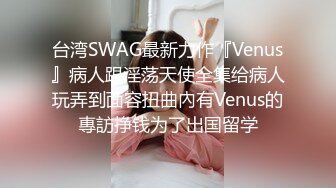 台湾SWAG最新力作『Venus』病人跟淫荡天使全集给病人玩弄到面容扭曲內有Venus的專訪挣钱为了出国留学