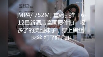 [MP4/ 752M] 重磅强推！6-12最新酒店高画质偷拍！喝多了的美腿妹子，穿上黑丝 肉丝 打了好几炮