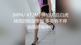 [MP4/ 472M] 体验00后白虎妹纸的极品美鲍 多姿势不停抽插娇喘呻吟