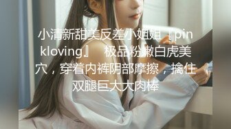 小清新甜美反差小姐姐『pinkloving』✅极品粉嫩白虎美穴，穿着内裤阴部摩擦，擒住双腿巨大大肉棒