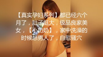 【真实孕妇系列】都已经六个月了，肚子挺大，极品良家美女，【小奶奶】，家中洗澡的时候想男人了，自慰骚穴