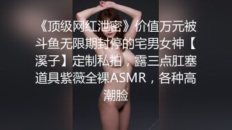 《顶级网红泄密》价值万元被斗鱼无限期封停的宅男女神【溪子】定制私拍，露三点肛塞道具紫薇全裸ASMR，各种高潮脸