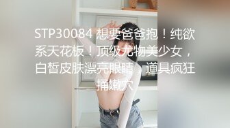 STP30084 想要爸爸抱！纯欲系天花板！顶级尤物美少女，白皙皮肤漂亮眼睛，道具疯狂捅嫩穴