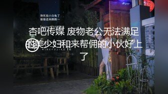 杏吧传媒 废物老公无法满足的美少妇和来帮佣的小伙好上了