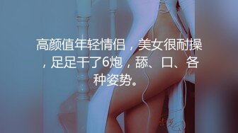 高颜值年轻情侣，美女很耐操，足足干了6炮，舔、口、各种姿势。