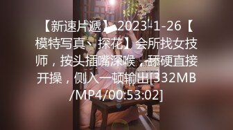 【新速片遞】 2023-1-26【模特写真丶探花】会所找女技师，按头插嘴深喉，舔硬直接开操，侧入一顿输出[332MB/MP4/00:53:02]