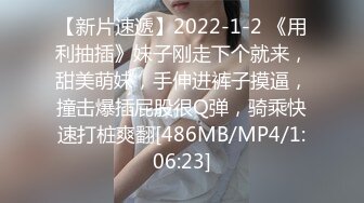 【新片速遞】2022-1-2 《用利抽插》妹子刚走下个就来，甜美萌妹，手伸进裤子摸逼，撞击爆插屁股很Q弹，骑乘快速打桩爽翻[486MB/MP4/1:06:23]