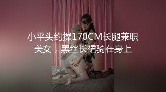 小平头约操170CM长腿兼职美女，黑丝长裙骑在身上