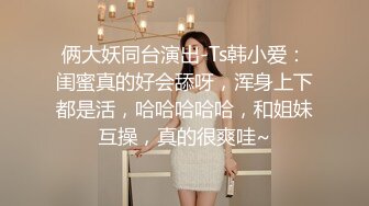 俩大妖同台演出-Ts韩小爱：闺蜜真的好会舔呀，浑身上下都是活，哈哈哈哈哈，和姐妹互操，真的很爽哇~