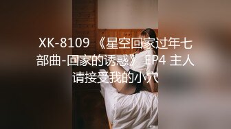 XK-8109 《星空回家过年七部曲-回家的诱惑》 EP4 主人请接受我的小穴