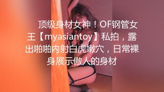 ❤️顶级身材女神！OF钢管女王【myasiantoy】私拍，露出啪啪内射白虎嫩穴，日常裸身展示傲人的身材