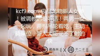 kcf9.com-极品尤物新人女神！被调教的很听话！两男一女一起玩，两根吊轮着吃，主动骑乘位，新人大哥受不了射的快