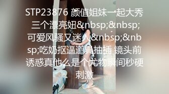 STP23876 颜值姐妹一起大秀 三个漂亮妞&nbsp;&nbsp;可爱风骚又迷人&nbsp;&nbsp;吃奶抠逼道具抽插 镜头前诱惑真他么是个尤物瞬间秒硬刺激