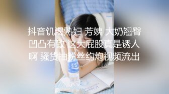 抖音饥渴熟妇 芳姨 大奶翘臀凹凸有致 这大屁股真是诱人啊 骚货抽粉丝约炮视频流出