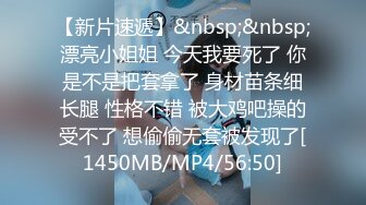 【新片速遞】&nbsp;&nbsp;漂亮小姐姐 今天我要死了 你是不是把套拿了 身材苗条细长腿 性格不错 被大鸡吧操的受不了 想偷偷无套被发现了[1450MB/MP4/56:50]